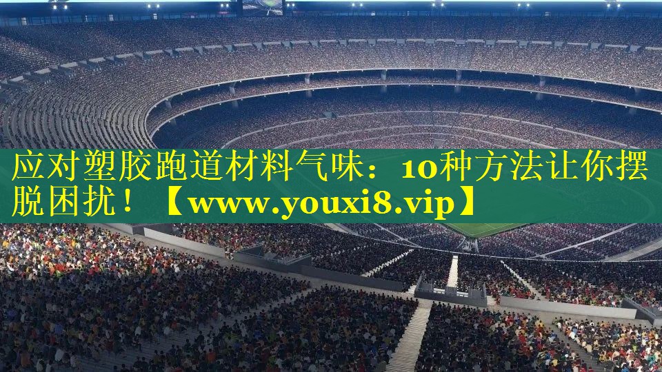 应对塑胶跑道材料气味：10种方法让你摆脱困扰！